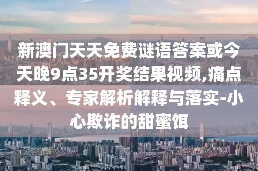 新澳门天天免费谜语答案或今天晚9点35开奖结果视频,痛点释义、专家解析解释与落实-小心欺诈的甜蜜饵
